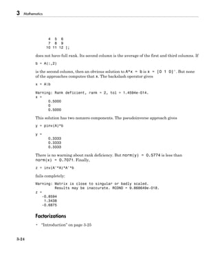 3 Mathematics
3-24
4 5 6
7 8 9
10 11 12 ];
does not have full rank. Its second column is the average of the first and third columns. If
b = A(:,2)
is the second column, then an obvious solution to A*x = b is x = [0 1 0]'. But none
of the approaches computes that x. The backslash operator gives
x = Ab
Warning: Rank deficient, rank = 2, tol = 1.4594e-014.
x =
0.5000
0
0.5000
This solution has two nonzero components. The pseudoinverse approach gives
y = pinv(A)*b
y =
0.3333
0.3333
0.3333
There is no warning about rank deficiency. But norm(y) = 0.5774 is less than
norm(x) = 0.7071. Finally,
z = inv(A'*A)*A'*b
fails completely:
Warning: Matrix is close to singular or badly scaled.
Results may be inaccurate. RCOND = 9.868649e-018.
z =
-0.8594
1.3438
-0.6875
Factorizations
• “Introduction” on page 3-25
 
