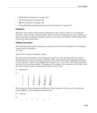 Linear Algebra
3-25
• “Cholesky Factorization” on page 3-25
• “LU Factorization” on page 3-26
• “QR Factorization” on page 3-28
• “Using Multithreaded Computation for Factorization” on page 3-31
Introduction
All three of the matrix factorizations discussed in this section make use of triangular
matrices, where all the elements either above or below the diagonal are zero. Systems of
linear equations involving triangular matrices are easily and quickly solved using either
forward or back substitution.
Cholesky Factorization
The Cholesky factorization expresses a symmetric matrix as the product of a triangular
matrix and its transpose
A = R'R,
where R is an upper triangular matrix.
Not all symmetric matrices can be factored in this way; the matrices that have such a
factorization are said to be positive definite. This implies that all the diagonal elements
of A are positive and that the offdiagonal elements are “not too big.” The Pascal matrices
provide an interesting example. Throughout this chapter, the example matrix A has been
the 3-by-3 Pascal matrix. Temporarily switch to the 6-by-6:
A = pascal(6)
A =
1 1 1 1 1 1
1 2 3 4 5 6
1 3 6 10 15 21
1 4 10 20 35 56
1 5 15 35 70 126
1 6 21 56 126 252
The elements of A are binomial coefficients. Each element is the sum of its north and
west neighbors. The Cholesky factorization is
R = chol(A)
R =
1 1 1 1 1 1
 