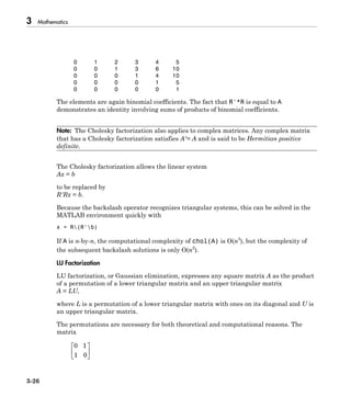 3 Mathematics
3-26
0 1 2 3 4 5
0 0 1 3 6 10
0 0 0 1 4 10
0 0 0 0 1 5
0 0 0 0 0 1
The elements are again binomial coefficients. The fact that R'*R is equal to A
demonstrates an identity involving sums of products of binomial coefficients.
Note: The Cholesky factorization also applies to complex matrices. Any complex matrix
that has a Cholesky factorization satisfies A′= A and is said to be Hermitian positive
definite.
The Cholesky factorization allows the linear system
Ax = b
to be replaced by
R'Rx = b.
Because the backslash operator recognizes triangular systems, this can be solved in the
MATLAB environment quickly with
x = R(R'b)
If A is n-by-n, the computational complexity of chol(A) is O(n3
), but the complexity of
the subsequent backslash solutions is only O(n2
).
LU Factorization
LU factorization, or Gaussian elimination, expresses any square matrix A as the product
of a permutation of a lower triangular matrix and an upper triangular matrix
A = LU,
where L is a permutation of a lower triangular matrix with ones on its diagonal and U is
an upper triangular matrix.
The permutations are necessary for both theoretical and computational reasons. The
matrix
0 1
1 0
È
Î
Í
˘
˚
˙
 