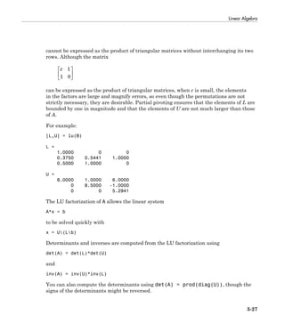 Linear Algebra
3-27
cannot be expressed as the product of triangular matrices without interchanging its two
rows. Although the matrix
e 1
1 0
È
Î
Í
˘
˚
˙
can be expressed as the product of triangular matrices, when ε is small, the elements
in the factors are large and magnify errors, so even though the permutations are not
strictly necessary, they are desirable. Partial pivoting ensures that the elements of L are
bounded by one in magnitude and that the elements of U are not much larger than those
of A.
For example:
[L,U] = lu(B)
L =
1.0000 0 0
0.3750 0.5441 1.0000
0.5000 1.0000 0
U =
8.0000 1.0000 6.0000
0 8.5000 -1.0000
0 0 5.2941
The LU factorization of A allows the linear system
A*x = b
to be solved quickly with
x = U(Lb)
Determinants and inverses are computed from the LU factorization using
det(A) = det(L)*det(U)
and
inv(A) = inv(U)*inv(L)
You can also compute the determinants using det(A) = prod(diag(U)), though the
signs of the determinants might be reversed.
 