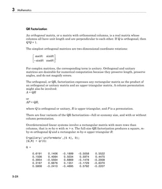 3 Mathematics
3-28
QR Factorization
An orthogonal matrix, or a matrix with orthonormal columns, is a real matrix whose
columns all have unit length and are perpendicular to each other. If Q is orthogonal, then
Q′Q = 1.
The simplest orthogonal matrices are two-dimensional coordinate rotations:
cos( ) sin( )
sin( ) cos( )
.
q q
q q-
È
Î
Í
˘
˚
˙
For complex matrices, the corresponding term is unitary. Orthogonal and unitary
matrices are desirable for numerical computation because they preserve length, preserve
angles, and do not magnify errors.
The orthogonal, or QR, factorization expresses any rectangular matrix as the product of
an orthogonal or unitary matrix and an upper triangular matrix. A column permutation
might also be involved:
A = QR
or
AP = QR,
where Q is orthogonal or unitary, R is upper triangular, and P is a permutation.
There are four variants of the QR factorization—full or economy size, and with or without
column permutation.
Overdetermined linear systems involve a rectangular matrix with more rows than
columns, that is m-by-n with m > n. The full-size QR factorization produces a square, m-
by-m orthogonal Q and a rectangular m-by-n upper triangular R:
C=gallery('uniformdata',[5 4], 0);
[Q,R] = qr(C)
Q =
0.6191 0.1406 -0.1899 -0.5058 0.5522
0.1506 0.4084 0.5034 0.5974 0.4475
0.3954 -0.5564 0.6869 -0.1478 -0.2008
0.3167 0.6676 0.1351 -0.1729 -0.6370
0.5808 -0.2410 -0.4695 0.5792 -0.2207
 