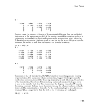 Linear Algebra
3-29
R =
1.5346 1.0663 1.2010 1.4036
0 0.7245 0.3474 -0.0126
0 0 0.9320 0.6596
0 0 0 0.6648
0 0 0 0
In many cases, the last m – n columns of Q are not needed because they are multiplied
by the zeros in the bottom portion of R. So the economy-size QR factorization produces a
rectangular, m-by-nQ with orthonormal columns and a square n-by-n upper triangular
R. For the 5-by-4 example, this is not much of a saving, but for larger, highly rectangular
matrices, the savings in both time and memory can be quite important:
[Q,R] = qr(C,0)
Q =
0.6191 0.1406 -0.1899 -0.5058
0.1506 0.4084 0.5034 0.5974
0.3954 -0.5564 0.6869 -0.1478
0.3167 0.6676 0.1351 -0.1729
0.5808 -0.2410 -0.4695 0.5792
R =
1.5346 1.0663 1.2010 1.4036
0 0.7245 0.3474 -0.0126
0 0 0.9320 0.6596
0 0 0 0.6648
In contrast to the LU factorization, the QR factorization does not require any pivoting
or permutations. But an optional column permutation, triggered by the presence of a
third output argument, is useful for detecting singularity or rank deficiency. At each step
of the factorization, the column of the remaining unfactored matrix with largest norm
is used as the basis for that step. This ensures that the diagonal elements of R occur in
decreasing order and that any linear dependence among the columns is almost certainly
be revealed by examining these elements. For the small example given here, the second
column of C has a larger norm than the first, so the two columns are exchanged:
[Q,R,P] = qr(C)
 