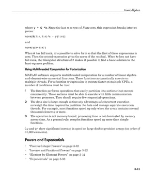 Linear Algebra
3-31
where y = Q'*b. Since the last m-n rows of R are zero, this expression breaks into two
pieces:
norm(R(1:n,1:n)*x - y(1:n))
and
norm(y(n+1:m))
When A has full rank, it is possible to solve for x so that the first of these expressions is
zero. Then the second expression gives the norm of the residual. When A does not have
full rank, the triangular structure of R makes it possible to find a basic solution to the
least-squares problem.
Using Multithreaded Computation for Factorization
MATLAB software supports multithreaded computation for a number of linear algebra
and element-wise numerical functions. These functions automatically execute on
multiple threads. For a function or expression to execute faster on multiple CPUs, a
number of conditions must be true:
1 The function performs operations that easily partition into sections that execute
concurrently. These sections must be able to execute with little communication
between processes. They should require few sequential operations.
2 The data size is large enough so that any advantages of concurrent execution
outweigh the time required to partition the data and manage separate execution
threads. For example, most functions speed up only when the array contains several
thousand elements or more.
3 The operation is not memory-bound; processing time is not dominated by memory
access time. As a general rule, complex functions speed up more than simple
functions.
lu and qr show significant increase in speed on large double-precision arrays (on order of
10,000 elements).
Powers and Exponentials
• “Positive Integer Powers” on page 3-32
• “Inverse and Fractional Powers” on page 3-32
• “Element-by-Element Powers” on page 3-32
• “Exponentials” on page 3-33
 