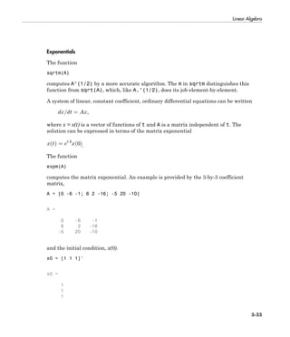 Linear Algebra
3-33
Exponentials
The function
sqrtm(A)
computes A^(1/2) by a more accurate algorithm. The m in sqrtm distinguishes this
function from sqrt(A), which, like A.^(1/2), does its job element-by-element.
A system of linear, constant coefficient, ordinary differential equations can be written
where x = x(t) is a vector of functions of t and A is a matrix independent of t. The
solution can be expressed in terms of the matrix exponential
.
The function
expm(A)
computes the matrix exponential. An example is provided by the 3-by-3 coefficient
matrix,
A = [0 -6 -1; 6 2 -16; -5 20 -10]
A =
0 -6 -1
6 2 -16
-5 20 -10
and the initial condition, x(0).
x0 = [1 1 1]'
x0 =
1
1
1
 
