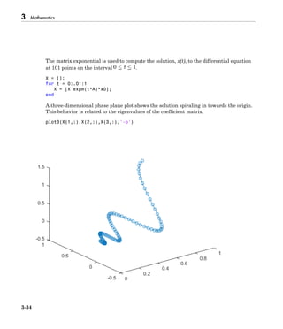 3 Mathematics
3-34
The matrix exponential is used to compute the solution, x(t), to the differential equation
at 101 points on the interval .
X = [];
for t = 0:.01:1
X = [X expm(t*A)*x0];
end
A three-dimensional phase plane plot shows the solution spiraling in towards the origin.
This behavior is related to the eigenvalues of the coefficient matrix.
plot3(X(1,:),X(2,:),X(3,:),'-o')
 