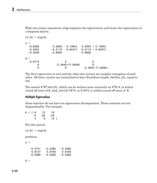 3 Mathematics
3-36
With two output arguments, eig computes the eigenvectors and stores the eigenvalues in
a diagonal matrix:
[V,D] = eig(A)
V =
-0.8326 0.2003 - 0.1394i 0.2003 + 0.1394i
-0.3553 -0.2110 - 0.6447i -0.2110 + 0.6447i
-0.4248 -0.6930 -0.6930
D =
-3.0710 0 0
0 -2.4645+17.6008i 0
0 0 -2.4645-17.6008i
The first eigenvector is real and the other two vectors are complex conjugates of each
other. All three vectors are normalized to have Euclidean length, norm(v,2), equal to
one.
The matrix V*D*inv(V), which can be written more succinctly as V*D/V, is within
round-off error of A. And, inv(V)*A*V, or VA*V, is within round-off error of D.
Multiple Eigenvalues
Some matrices do not have an eigenvector decomposition. These matrices are not
diagonalizable. For example:
A = [ 6 12 19
-9 -20 -33
4 9 15 ]
For this matrix
[V,D] = eig(A)
produces
V =
-0.4741 -0.4082 -0.4082
0.8127 0.8165 0.8165
-0.3386 -0.4082 -0.4082
D =
 