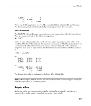 Linear Algebra
3-37
-1.0000 0 0
0 1.0000 0
0 0 1.0000
There is a double eigenvalue at λ = 1. The second and third columns of V are the same.
For this matrix, a full set of linearly independent eigenvectors does not exist.
Schur Decomposition
The MATLAB advanced matrix computations do not require eigenvalue decompositions.
They are based, instead, on the Schur decomposition
A = USUT
.
where U is an orthogonal matrix and S is a block upper triangular matrix with 1-by-1
and 2-by-2 blocks on the diagonal. The eigenvalues are revealed by the diagonal elements
and blocks of S, while the columns of U provide a basis with much better numerical
properties than a set of eigenvectors. The Schur decomposition of this defective example
is
[U,S] = schur(A)
U =
-0.4741 0.6648 0.5774
0.8127 0.0782 0.5774
-0.3386 -0.7430 0.5774
S =
-1.0000 20.7846 -44.6948
0 1.0000 -0.6096
0 0 1.0000
The double eigenvalue is contained in the lower 2-by-2 block of S.
Note: If A is complex, schur returns the complex Schur form, which is upper triangular
with the eigenvalues of A on the diagonal.
Singular Values
A singular value and corresponding singular vectors of a rectangular matrix A are,
respectively, a scalar σ and a pair of vectors u and v that satisfy
 
