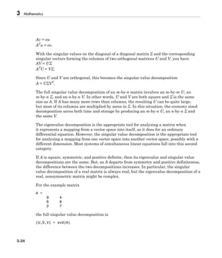 3 Mathematics
3-38
Av = σu
AT
u = σv.
With the singular values on the diagonal of a diagonal matrix Σ and the corresponding
singular vectors forming the columns of two orthogonal matrices U and V, you have
AV = UΣ
AT
U = VΣ.
Since U and V are orthogonal, this becomes the singular value decomposition
A = UΣVT
.
The full singular value decomposition of an m-by-n matrix involves an m-by-m U, an
m-by-n Σ, and an n-by-n V. In other words, U and V are both square and Σ is the same
size as A. If A has many more rows than columns, the resulting U can be quite large,
but most of its columns are multiplied by zeros in Σ. In this situation, the economy sized
decomposition saves both time and storage by producing an m-by-n U, an n-by-n Σ and
the same V.
The eigenvalue decomposition is the appropriate tool for analyzing a matrix when
it represents a mapping from a vector space into itself, as it does for an ordinary
differential equation. However, the singular value decomposition is the appropriate tool
for analyzing a mapping from one vector space into another vector space, possibly with a
different dimension. Most systems of simultaneous linear equations fall into this second
category.
If A is square, symmetric, and positive definite, then its eigenvalue and singular value
decompositions are the same. But, as A departs from symmetry and positive definiteness,
the difference between the two decompositions increases. In particular, the singular
value decomposition of a real matrix is always real, but the eigenvalue decomposition of a
real, nonsymmetric matrix might be complex.
For the example matrix
A =
9 4
6 8
2 7
the full singular value decomposition is
[U,S,V] = svd(A)
 