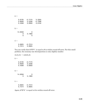 Linear Algebra
3-39
U =
0.6105 -0.7174 0.3355
0.6646 0.2336 -0.7098
0.4308 0.6563 0.6194
S =
14.9359 0
0 5.1883
0 0
V =
0.6925 -0.7214
0.7214 0.6925
You can verify that U*S*V' is equal to A to within round-off error. For this small
problem, the economy size decomposition is only slightly smaller:
[U,S,V] = svd(A,0)
U =
0.6105 -0.7174
0.6646 0.2336
0.4308 0.6563
S =
14.9359 0
0 5.1883
V =
0.6925 -0.7214
0.7214 0.6925
Again, U*S*V' is equal to A to within round-off error.
 