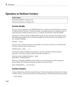 3 Mathematics
3-40
Operations on Nonlinear Functions
In this section...
“Function Handles” on page 3-40
“Function Functions” on page 3-40
Function Handles
You can create a handle to any MATLAB function, and then use that handle as a means
of referencing the function. A function handle is typically passed in an argument list to
other functions, which can then execute, or evaluate, the function using the handle.
Construct a function handle in MATLAB using the at sign, @, before the function name.
The following example creates a function handle for the sin function and assigns it to
the variable fhandle:
fhandle = @sin;
You can call a function by means of its handle in the same way that you would call the
function using its name. The syntax is
fhandle(arg1, arg2, ...);
The function plot_fhandle, shown below, receives a function handle and data,
generates y-axis data using the function handle, and plots it:
function plot_fhandle(fhandle, data)
plot(data, fhandle(data))
When you call plot_fhandle with a handle to the sin function and the argument
shown below, the resulting evaluation produces a sine wave plot:
plot_fhandle(@sin, -pi:0.01:pi)
Function Functions
A class of functions called “function functions” works with nonlinear functions of a scalar
variable. That is, one function works on another function. The function functions include
• Zero finding
 