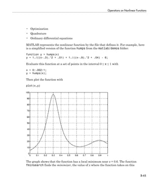 Operations on Nonlinear Functions
3-41
• Optimization
• Quadrature
• Ordinary differential equations
MATLAB represents the nonlinear function by the file that defines it. For example, here
is a simplified version of the function humps from the matlab/demos folder:
function y = humps(x)
y = 1./((x-.3).^2 + .01) + 1./((x-.9).^2 + .04) - 6;
Evaluate this function at a set of points in the interval 0 ≤ x ≤ 1 with
x = 0:.002:1;
y = humps(x);
Then plot the function with
plot(x,y)
The graph shows that the function has a local minimum near x = 0.6. The function
fminsearch finds the minimizer, the value of x where the function takes on this
 