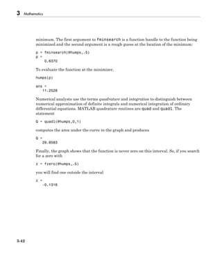 3 Mathematics
3-42
minimum. The first argument to fminsearch is a function handle to the function being
minimized and the second argument is a rough guess at the location of the minimum:
p = fminsearch(@humps,.5)
p =
0.6370
To evaluate the function at the minimizer,
humps(p)
ans =
11.2528
Numerical analysts use the terms quadrature and integration to distinguish between
numerical approximation of definite integrals and numerical integration of ordinary
differential equations. MATLAB quadrature routines are quad and quadl. The
statement
Q = quadl(@humps,0,1)
computes the area under the curve in the graph and produces
Q =
29.8583
Finally, the graph shows that the function is never zero on this interval. So, if you search
for a zero with
z = fzero(@humps,.5)
you will find one outside the interval
z =
-0.1316
 