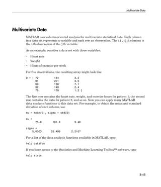Multivariate Data
3-43
Multivariate Data
MATLAB uses column-oriented analysis for multivariate statistical data. Each column
in a data set represents a variable and each row an observation. The (i,j)th element is
the ith observation of the jth variable.
As an example, consider a data set with three variables:
• Heart rate
• Weight
• Hours of exercise per week
For five observations, the resulting array might look like
D = [ 72 134 3.2
81 201 3.5
69 156 7.1
82 148 2.4
75 170 1.2 ]
The first row contains the heart rate, weight, and exercise hours for patient 1, the second
row contains the data for patient 2, and so on. Now you can apply many MATLAB
data analysis functions to this data set. For example, to obtain the mean and standard
deviation of each column, use
mu = mean(D), sigma = std(D)
mu =
75.8 161.8 3.48
sigma =
5.6303 25.499 2.2107
For a list of the data analysis functions available in MATLAB, type
help datafun
If you have access to the Statistics and Machine Learning Toolbox™ software, type
help stats
 