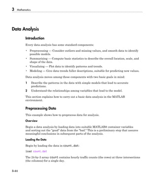 3 Mathematics
3-44
Data Analysis
Introduction
Every data analysis has some standard components:
• Preprocessing — Consider outliers and missing values, and smooth data to identify
possible models.
• Summarizing — Compute basic statistics to describe the overall location, scale, and
shape of the data.
• Visualizing — Plot data to identify patterns and trends.
• Modeling — Give data trends fuller descriptions, suitable for predicting new values.
Data analysis moves among these components with two basic goals in mind:
1 Describe the patterns in the data with simple models that lead to accurate
predictions.
2 Understand the relationships among variables that lead to the model.
This section explains how to carry out a basic data analysis in the MATLAB
environment.
Preprocessing Data
This example shows how to preprocess data for analysis.
Overview
Begin a data analysis by loading data into suitable MATLAB® container variables
and sorting out the "good" data from the "bad." This is a preliminary step that assures
meaningful conclusions in subsequent parts of the analysis.
Loading the Data
Begin by loading the data in count.dat:
load count.dat
The 24-by-3 array count contains hourly traffic counts (the rows) at three intersections
(the columns) for a single day.
 