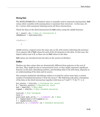 Data Analysis
3-45
Missing Data
The MATLAB NaN (Not a Number) value is normally used to represent missing data. NaN
values allow variables with missing data to maintain their structure - in this case, 24-
by-1 vectors with consistent indexing across all three intersections.
Check the data at the third intersection for NaN values using the isnan function:
c3 = count(:,3); % Data at intersection 3
c3NaNCount = sum(isnan(c3))
c3NaNCount =
0
isnan returns a logical vector the same size as c3, with entries indicating the presence
(1) or absence (0) of NaN values for each of the 24 elements in the data. In this case, the
logical values sum to 0, so there are no NaN values in the data.
NaN values are introduced into the data in the section on Outliers.
Outliers
Outliers are data values that are dramatically different from patterns in the rest of
the data. They might be due to measurement error, or they might represent significant
features in the data. Identifying outliers, and deciding what to do with them, depends on
an understanding of the data and its source.
One common method for identifying outliers is to look for values more than a certain
number of standard deviations from the mean . The following code plots a histogram
of the data at the third intersection together with lines at and + , for = 1, 2:
bin_counts = hist(c3); % Histogram bin counts
N = max(bin_counts); % Maximum bin count
mu3 = mean(c3); % Data mean
sigma3 = std(c3); % Data standard deviation
hist(c3) % Plot histogram
hold on
plot([mu3 mu3],[0 N],'r','LineWidth',2) % Mean
X = repmat(mu3+(1:2)*sigma3,2,1);
Y = repmat([0;N],1,2);
plot(X,Y,'g','LineWidth',2) % Standard deviations
 