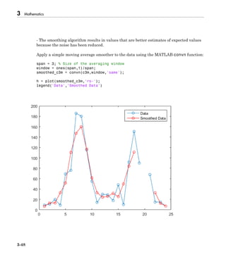 3 Mathematics
3-48
- The smoothing algorithm results in values that are better estimates of expected values
because the noise has been reduced.
Apply a simple moving average smoother to the data using the MATLAB convn function:
span = 3; % Size of the averaging window
window = ones(span,1)/span;
smoothed_c3m = convn(c3m,window,'same');
h = plot(smoothed_c3m,'ro-');
legend('Data','Smoothed Data')
 