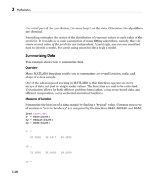 3 Mathematics
3-50
the initial part of the convolution, the same length as the data. Otherwise, the algorithms
are identical.
Smoothing estimates the center of the distribution of response values at each value of the
predictor. It invalidates a basic assumption of many fitting algorithms, namely, that the
errors at each value of the predictor are independent. Accordingly, you can use smoothed
data to identify a model, but avoid using smoothed data to fit a model.
Summarizing Data
This example shows how to summarize data.
Overview
Many MATLAB® functions enable you to summarize the overall location, scale, and
shape of a data sample.
One of the advantages of working in MATLAB® is that functions operate on entire
arrays of data, not just on single scalar values. The functions are said to be vectorized.
Vectorization allows for both efficient problem formulation, using array-based data, and
efficient computation, using vectorized statistical functions.
Measures of Location
Summarize the location of a data sample by finding a "typical" value. Common measures
of location or "central tendency" are computed by the functions mean, median, and mode:
load count.dat
x1 = mean(count)
x2 = median(count)
x3 = mode(count)
x1 =
32.0000 46.5417 65.5833
x2 =
23.5000 36.0000 39.0000
x3 =
 