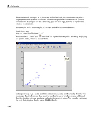 3 Mathematics
3-60
These tools each place you in exploratory modes in which you can select data points
on graphs to identify their values and create workspace variables to contain specific
observations. When you use data brushing, you can also copy, remove or replace the
selected observations.
For example, make a scatter plot of the first and third columns of count:
load count.dat
scatter(count(:,1),count(:,3))
Select the Data Cursor Tool and click the rightmost data point. A datatip displaying
the point's x and y value is placed there.
Datatips display x-, y-, and z- (for three-dimensional plots) coordinates by default. You
can drag a datatip from one data point to another to see new values or add additional
datatips by right-clicking a datatip and using the context menu. You can also customize
the text that datatips display using MATLAB code.
 