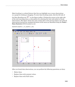 Data Analysis
3-61
Data brushing is a related feature that lets you highlight one or more observations
on a graph by clicking or dragging. To enter data brushing mode, click the left side of
the Data Brushing tool on the figure toolbar. Clicking the arrow on the right side
of the tool icon drops down a color palette for selecting the color with which to brush
observations. This figure shows the same scatter plot as the previous figure, but with all
observations beyond one standard deviation of the mean (as identified using the Tools >
Data Statistics GUI) brushed in red.
scatter(count(:,1),count(:,3))
After you brush data observations, you can perform the following operations on them:
• Delete them.
• Replace them with constant values.
• Replace them with NaN values.
 