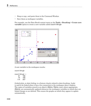 3 Mathematics
3-62
• Drag or copy, and paste them to the Command Window.
• Save them as workspace variables.
For example, use the Data Brush context menu or the Tools > Brushing > Create new
variable option to create a new variable called count13high.
A new variable in the workspace results:
count13high
count13high =
61 186
75 180
114 257
Linked plots, or data linking, is a feature closely related to data brushing. A plot
is said to be linked when it has a live connection to the workspace data it depicts.
The copies of variables stored in an object's XData, YData, (and, where appropriate,
ZData), are automatically updated whenever the workspace variables to which they are
linked change or are deleted. This causes the graphs on which they appear to update
automatically.
 