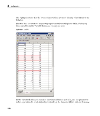 3 Mathematics
3-64
The right plot shows that the brushed observations are more linearly related than in the
left plot.
Brushed data observations appear highlighted in the brushing color when you display
those variables in the Variable Editor, as you can see here:
openvar count
In the Variable Editor, you can alter any values of linked plot data, and the graphs will
reflect your edits. To brush data observation from the Variable Editor, click its Brushing
 