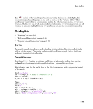 Data Analysis
3-65
Tool button. If the variable you brush is currently depicted in a linked plot, the
observations you brush highlight in the plot, as well as in the Variable Editor. When
you brush a variable that is a column in a matrix, the other columns in that row are also
brushed. That is, you can brush individual observations in a row or column vector, but all
columns in a matrix highlight in any row you brush, not just the observations you click.
Modeling Data
• “Overview” on page 3-65
• “Polynomial Regression” on page 3-65
• “General Linear Regression” on page 3-66
Overview
Parametric models translate an understanding of data relationships into analytic tools
with predictive power. Polynomial and sinusoidal models are simple choices for the up
and down trends in the traffic data.
Polynomial Regression
Use the polyfit function to estimate coefficients of polynomial models, then use the
polyval function to evaluate the model at arbitrary values of the predictor.
The following code fits the traffic data at the third intersection with a polynomial model
of degree six:
load count.dat
c3 = count(:,3); % Data at intersection 3
tdata = (1:24)';
p_coeffs = polyfit(tdata,c3,6);
figure
plot(c3,'o-')
hold on
tfit = (1:0.01:24)';
yfit = polyval(p_coeffs,tfit);
plot(tfit,yfit,'r-','LineWidth',2)
legend('Data','Polynomial Fit','Location','NW')
 