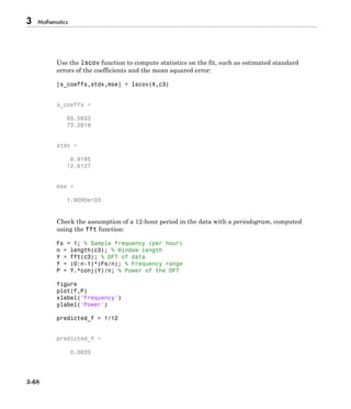 3 Mathematics
3-68
Use the lscov function to compute statistics on the fit, such as estimated standard
errors of the coefficients and the mean squared error:
[s_coeffs,stdx,mse] = lscov(X,c3)
s_coeffs =
65.5833
73.2819
stdx =
8.9185
12.6127
mse =
1.9090e+03
Check the assumption of a 12-hour period in the data with a periodogram, computed
using the fft function:
Fs = 1; % Sample frequency (per hour)
n = length(c3); % Window length
Y = fft(c3); % DFT of data
f = (0:n-1)*(Fs/n); % Frequency range
P = Y.*conj(Y)/n; % Power of the DFT
figure
plot(f,P)
xlabel('Frequency')
ylabel('Power')
predicted_f = 1/12
predicted_f =
0.0833
 
