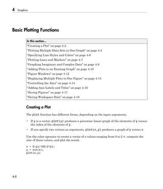 4 Graphics
4-2
Basic Plotting Functions
In this section...
“Creating a Plot” on page 4-2
“Plotting Multiple Data Sets in One Graph” on page 4-4
“Specifying Line Styles and Colors” on page 4-6
“Plotting Lines and Markers” on page 4-7
“Graphing Imaginary and Complex Data” on page 4-9
“Adding Plots to an Existing Graph” on page 4-10
“Figure Windows” on page 4-12
“Displaying Multiple Plots in One Figure” on page 4-13
“Controlling the Axes” on page 4-14
“Adding Axis Labels and Titles” on page 4-16
“Saving Figures” on page 4-17
“Saving Workspace Data” on page 4-18
Creating a Plot
The plot function has different forms, depending on the input arguments.
• If y is a vector, plot(y) produces a piecewise linear graph of the elements of y versus
the index of the elements of y.
• If you specify two vectors as arguments, plot(x,y) produces a graph of y versus x.
Use the colon operator to create a vector of x values ranging from 0 to 2 , compute the
sine of these values, and plot the result.
x = 0:pi/100:2*pi;
y = sin(x);
plot(x,y)
 