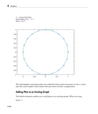 4 Graphics
4-10
t = 0:pi/10:2*pi;
plot(exp(i*t),'-o')
axis equal
The axis equal command makes the individual tick-mark increments on the x- and y-
axes the same length, which makes this plot more circular in appearance.
Adding Plots to an Existing Graph
The hold command enables you to add plots to an existing graph. When you type,
hold on
 