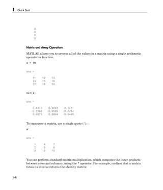 1 Quick Start
1-6
0
0
0
0
Matrix and Array Operations
MATLAB allows you to process all of the values in a matrix using a single arithmetic
operator or function.
a + 10
ans =
11 12 13
14 15 16
17 18 20
sin(a)
ans =
0.8415 0.9093 0.1411
-0.7568 -0.9589 -0.2794
0.6570 0.9894 -0.5440
To transpose a matrix, use a single quote ('):
a'
ans =
1 4 7
2 5 8
3 6 10
You can perform standard matrix multiplication, which computes the inner products
between rows and columns, using the * operator. For example, confirm that a matrix
times its inverse returns the identity matrix:
 