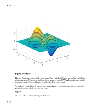 4 Graphics
4-12
Figure Windows
Plotting functions automatically open a new figure window if there are no figure windows
already created. If there are multiple figure windows open, MATLAB uses the one that is
designated as the “current figure” (usually, the last figure used).
To make an existing figure window the current figure, you can click the mouse while the
pointer is in that window or you can type,
figure(n)
where n is the number in the figure title bar.
 