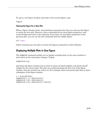 Basic Plotting Functions
4-13
To open a new figure window and make it the current figure, type
figure
Clearing the Figure for a New Plot
When a figure already exists, most plotting commands clear the axes and use this figure
to create the new plot. However, these commands do not reset figure properties, such
as the background color or the colormap. If you have set any figure properties in the
previous plot, you can use the clf command with the reset option,
clf reset
before creating your new plot to restore the figure's properties to their defaults.
Displaying Multiple Plots in One Figure
The subplot command enables you to display multiple plots in the same window or
print them on the same piece of paper. Typing
subplot(m,n,p)
partitions the figure window into an m-by-n matrix of small subplots and selects the pth
subplot for the current plot. The plots are numbered along the first row of the figure
window, then the second row, and so on. For example, these statements plot data in three
subregions of the figure window.
x = 0:pi/20:2*pi;
subplot(3,1,1); plot(sin(x))
subplot(3,1,2); plot(cos(x))
subplot(3,1,3); plot(sin(x).*cos(x))
 