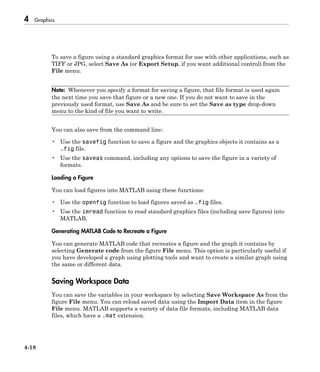 4 Graphics
4-18
To save a figure using a standard graphics format for use with other applications, such as
TIFF or JPG, select Save As (or Export Setup, if you want additional control) from the
File menu.
Note: Whenever you specify a format for saving a figure, that file format is used again
the next time you save that figure or a new one. If you do not want to save in the
previously used format, use Save As and be sure to set the Save as type drop-down
menu to the kind of file you want to write.
You can also save from the command line:
• Use the savefig function to save a figure and the graphics objects it contains as a
.fig file.
• Use the saveas command, including any options to save the figure in a variety of
formats.
Loading a Figure
You can load figures into MATLAB using these functions:
• Use the openfig function to load figures saved as .fig files.
• Use the imread function to read standard graphics files (including save figures) into
MATLAB.
Generating MATLAB Code to Recreate a Figure
You can generate MATLAB code that recreates a figure and the graph it contains by
selecting Generate code from the figure File menu. This option is particularly useful if
you have developed a graph using plotting tools and want to create a similar graph using
the same or different data.
Saving Workspace Data
You can save the variables in your workspace by selecting Save Workspace As from the
figure File menu. You can reload saved data using the Import Data item in the figure
File menu. MATLAB supports a variety of data file formats, including MATLAB data
files, which have a .mat extension.
 