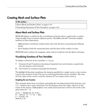 Creating Mesh and Surface Plots
4-19
Creating Mesh and Surface Plots
In this section...
“About Mesh and Surface Plots” on page 4-19
“Visualizing Functions of Two Variables” on page 4-19
About Mesh and Surface Plots
MATLAB defines a surface by the z-coordinates of points above a grid in the x-y plane,
using straight lines to connect adjacent points. The mesh and surf functions display
surfaces in three dimensions.
• mesh produces wireframe surfaces that color only the lines connecting the defining
points.
• surf displays both the connecting lines and the faces of the surface in color.
MATLAB colors surfaces by mapping z-data values to indexes into the figure colormap.
Visualizing Functions of Two Variables
To display a function of two variables, z = f (x,y),
1 Generate X and Y matrices consisting of repeated rows and columns, respectively,
over the domain of the function.
2 Use X and Y to evaluate and graph the function.
The meshgrid function transforms the domain specified by a single vector or two vectors
x and y into matrices X and Y for use in evaluating functions of two variables. The rows
of X are copies of the vector x and the columns of Y are copies of the vector y.
Graphing the sinc Function
This example shows how to evaluate and graph the two-dimensional sinc function, sin(
r )/ r , between the x and y directions. R is the distance from the origin, which is at the
center of the matrix. Adding eps (a very small value) prevents a hole in the mesh at the
point where R = 0.
[X,Y] = meshgrid(-8:.5:8);
R = sqrt(X.^2 + Y.^2) + eps;
Z = sin(R)./R;
mesh(X,Y,Z)
 