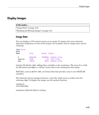 Display Images
4-25
Display Images
In this section...
“Image Data” on page 4-25
“Reading and Writing Images” on page 4-27
Image Data
You can display a 2-D numeric arrays as an image. In images, the array elements
determine brightness or color of the images. For example, load an image array and its
colormap:
load durer
whos
Name Size Bytes Class
X 648x509 2638656 double array
caption 2x28 112 char array
map 128x3 3072 double array
load the file durer.mat, adding three variables to the workspace. The array X is a 648-
by-509 matrix and map is a 128-by-3 array that is the colormap for this image.
MAT-files, such as durer.mat, are binary files that provide a way to save MATLAB
variables.
The elements of X are integers between 1 and 128, which serve as indices into the
colormap, map. To display the image, use the imshow function:
imshow(X)
colormap(map)
reproduces Albrecht Dürer's etching.
 
