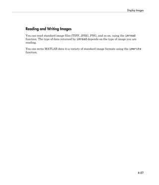 Display Images
4-27
Reading and Writing Images
You can read standard image files (TIFF, JPEG, PNG, and so on, using the imread
function. The type of data returned by imread depends on the type of image you are
reading.
You can write MATLAB data to a variety of standard image formats using the imwrite
function.
 