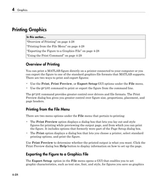 4 Graphics
4-28
Printing Graphics
In this section...
“Overview of Printing” on page 4-28
“Printing from the File Menu” on page 4-28
“Exporting the Figure to a Graphics File” on page 4-28
“Using the Print Command” on page 4-29
Overview of Printing
You can print a MATLAB figure directly on a printer connected to your computer or you
can export the figure to one of the standard graphics file formats that MATLAB supports.
There are two ways to print and export figures:
• Use the Print, Print Preview, or Export Setup GUI options under the File menu.
• Use the print command to print or export the figure from the command line.
The print command provides greater control over drivers and file formats. The Print
Preview dialog box gives you greater control over figure size, proportions, placement, and
page headers.
Printing from the File Menu
There are two menu options under the File menu that pertain to printing:
• The Print Preview option displays a dialog box that lets you lay out and style
figures for printing while previewing the output page, and from which you can print
the figure. It includes options that formerly were part of the Page Setup dialog box.
• The Print option displays a dialog box that lets you choose a printer, select standard
printing options, and print the figure.
Use Print Preview to determine whether the printed output is what you want. Click the
Print Preview dialog box Help button to display information on how to set up the page.
Exporting the Figure to a Graphics File
The Export Setup option in the File menu opens a GUI that enables you to set
graphic characteristics, such as text size, font, and style, for figures you save as graphics
 