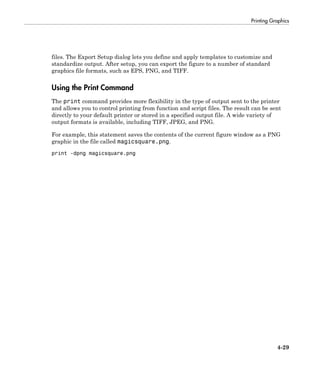 Printing Graphics
4-29
files. The Export Setup dialog lets you define and apply templates to customize and
standardize output. After setup, you can export the figure to a number of standard
graphics file formats, such as EPS, PNG, and TIFF.
Using the Print Command
The print command provides more flexibility in the type of output sent to the printer
and allows you to control printing from function and script files. The result can be sent
directly to your default printer or stored in a specified output file. A wide variety of
output formats is available, including TIFF, JPEG, and PNG.
For example, this statement saves the contents of the current figure window as a PNG
graphic in the file called magicsquare.png.
print -dpng magicsquare.png
 