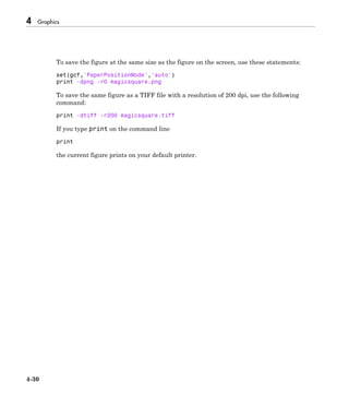 4 Graphics
4-30
To save the figure at the same size as the figure on the screen, use these statements:
set(gcf,'PaperPositionMode','auto')
print -dpng -r0 magicsquare.png
To save the same figure as a TIFF file with a resolution of 200 dpi, use the following
command:
print -dtiff -r200 magicsquare.tiff
If you type print on the command line
print
the current figure prints on your default printer.
 