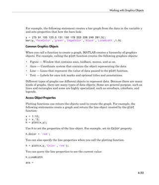 Working with Graphics Objects
4-33
For example, the following statement creates a bar graph from the data in the variable y
and sets properties that how the bars look:
y = [75 91 105 123.5 131 150 179 203 226 249 281.5];
bar(y,'FaceColor','green','EdgeColor','black','LineWidth',1.5)
Common Graphics Objects
When you call a function to create a graph, MATLAB creates a hierarchy of graphics
objects. For example, calling the plot function creates the following graphics objects:
• Figure — Window that contains axes, toolbars, menus, and so on.
• Axes — Coordinate system that contains the object representing the data
• Line — Lines that represent the value of data passed to the plot function.
• Text — Labels for axes tick marks and optional titles and annotations.
Different types of graphs use different objects to represent data. Because there are many
kinds of graphs, there are many types of data objects. Some are general purpose, such as
lines and rectangles and some are highly specialized, such as errorbars, colorbars, and
legends.
Access Object Properties
Plotting functions can return the objects used to create the graph. For example, the
following statements create a graph and return the line object created by the plot
function:
x = 1:10;
y = x.^3;
h = plot(x,y);
Use h to set the properties of the line object. For example, set its Color property.
h.Color = 'red';
You can also specify the line properties when you call the plotting function.
h = plot(x,y,'Color','red');
You can query the line properties to see the current value:
h.LineWidth
ans =
 
