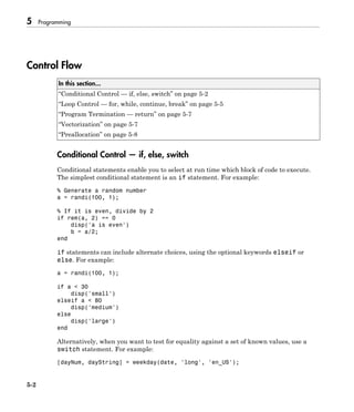 5 Programming
5-2
Control Flow
In this section...
“Conditional Control — if, else, switch” on page 5-2
“Loop Control — for, while, continue, break” on page 5-5
“Program Termination — return” on page 5-7
“Vectorization” on page 5-7
“Preallocation” on page 5-8
Conditional Control — if, else, switch
Conditional statements enable you to select at run time which block of code to execute.
The simplest conditional statement is an if statement. For example:
% Generate a random number
a = randi(100, 1);
% If it is even, divide by 2
if rem(a, 2) == 0
disp('a is even')
b = a/2;
end
if statements can include alternate choices, using the optional keywords elseif or
else. For example:
a = randi(100, 1);
if a < 30
disp('small')
elseif a < 80
disp('medium')
else
disp('large')
end
Alternatively, when you want to test for equality against a set of known values, use a
switch statement. For example:
[dayNum, dayString] = weekday(date, 'long', 'en_US');
 
