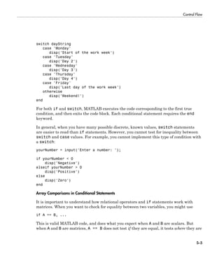 Control Flow
5-3
switch dayString
case 'Monday'
disp('Start of the work week')
case 'Tuesday'
disp('Day 2')
case 'Wednesday'
disp('Day 3')
case 'Thursday'
disp('Day 4')
case 'Friday'
disp('Last day of the work week')
otherwise
disp('Weekend!')
end
For both if and switch, MATLAB executes the code corresponding to the first true
condition, and then exits the code block. Each conditional statement requires the end
keyword.
In general, when you have many possible discrete, known values, switch statements
are easier to read than if statements. However, you cannot test for inequality between
switch and case values. For example, you cannot implement this type of condition with
a switch:
yourNumber = input('Enter a number: ');
if yourNumber < 0
disp('Negative')
elseif yourNumber > 0
disp('Positive')
else
disp('Zero')
end
Array Comparisons in Conditional Statements
It is important to understand how relational operators and if statements work with
matrices. When you want to check for equality between two variables, you might use
if A == B, ...
This is valid MATLAB code, and does what you expect when A and B are scalars. But
when A and B are matrices, A == B does not test if they are equal, it tests where they are
 