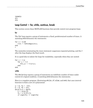Control Flow
5-5
isempty
all
any
Loop Control — for, while, continue, break
This section covers those MATLAB functions that provide control over program loops.
for
The for loop repeats a group of statements a fixed, predetermined number of times. A
matching end delineates the statements:
for n = 3:32
r(n) = rank(magic(n));
end
r
The semicolon terminating the inner statement suppresses repeated printing, and the r
after the loop displays the final result.
It is a good idea to indent the loops for readability, especially when they are nested:
for i = 1:m
for j = 1:n
H(i,j) = 1/(i+j);
end
end
while
The while loop repeats a group of statements an indefinite number of times under
control of a logical condition. A matching end delineates the statements.
Here is a complete program, illustrating while, if, else, and end, that uses interval
bisection to find a zero of a polynomial:
a = 0; fa = -Inf;
b = 3; fb = Inf;
while b-a > eps*b
x = (a+b)/2;
fx = x^3-2*x-5;
if sign(fx) == sign(fa)
 