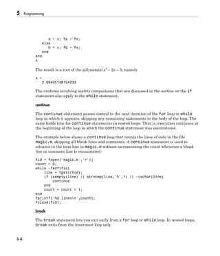 5 Programming
5-6
a = x; fa = fx;
else
b = x; fb = fx;
end
end
x
The result is a root of the polynomial x3
– 2x – 5, namely
x =
2.09455148154233
The cautions involving matrix comparisons that are discussed in the section on the if
statement also apply to the while statement.
continue
The continue statement passes control to the next iteration of the for loop or while
loop in which it appears, skipping any remaining statements in the body of the loop. The
same holds true for continue statements in nested loops. That is, execution continues at
the beginning of the loop in which the continue statement was encountered.
The example below shows a continue loop that counts the lines of code in the file
magic.m, skipping all blank lines and comments. A continue statement is used to
advance to the next line in magic.m without incrementing the count whenever a blank
line or comment line is encountered:
fid = fopen('magic.m','r');
count = 0;
while ~feof(fid)
line = fgetl(fid);
if isempty(line) || strncmp(line,'%',1) || ~ischar(line)
continue
end
count = count + 1;
end
fprintf('%d linesn',count);
fclose(fid);
break
The break statement lets you exit early from a for loop or while loop. In nested loops,
break exits from the innermost loop only.
 