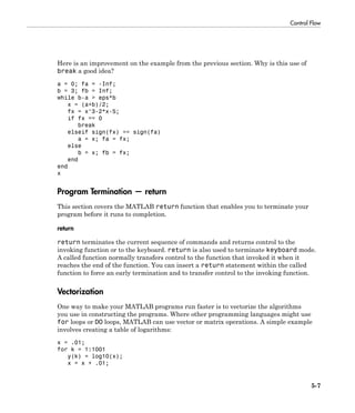 Control Flow
5-7
Here is an improvement on the example from the previous section. Why is this use of
break a good idea?
a = 0; fa = -Inf;
b = 3; fb = Inf;
while b-a > eps*b
x = (a+b)/2;
fx = x^3-2*x-5;
if fx == 0
break
elseif sign(fx) == sign(fa)
a = x; fa = fx;
else
b = x; fb = fx;
end
end
x
Program Termination — return
This section covers the MATLAB return function that enables you to terminate your
program before it runs to completion.
return
return terminates the current sequence of commands and returns control to the
invoking function or to the keyboard. return is also used to terminate keyboard mode.
A called function normally transfers control to the function that invoked it when it
reaches the end of the function. You can insert a return statement within the called
function to force an early termination and to transfer control to the invoking function.
Vectorization
One way to make your MATLAB programs run faster is to vectorize the algorithms
you use in constructing the programs. Where other programming languages might use
for loops or DO loops, MATLAB can use vector or matrix operations. A simple example
involves creating a table of logarithms:
x = .01;
for k = 1:1001
y(k) = log10(x);
x = x + .01;
 