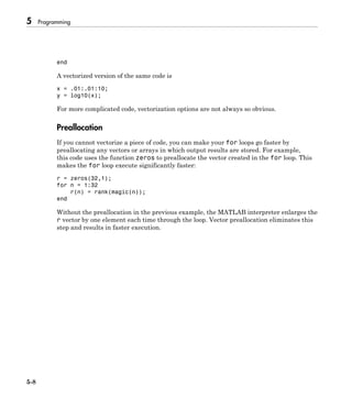 5 Programming
5-8
end
A vectorized version of the same code is
x = .01:.01:10;
y = log10(x);
For more complicated code, vectorization options are not always so obvious.
Preallocation
If you cannot vectorize a piece of code, you can make your for loops go faster by
preallocating any vectors or arrays in which output results are stored. For example,
this code uses the function zeros to preallocate the vector created in the for loop. This
makes the for loop execute significantly faster:
r = zeros(32,1);
for n = 1:32
r(n) = rank(magic(n));
end
Without the preallocation in the previous example, the MATLAB interpreter enlarges the
r vector by one element each time through the loop. Vector preallocation eliminates this
step and results in faster execution.
 