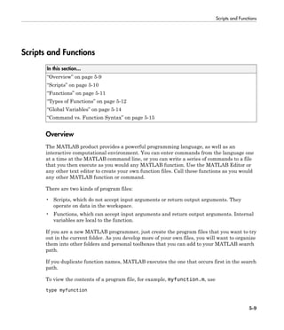 Scripts and Functions
5-9
Scripts and Functions
In this section...
“Overview” on page 5-9
“Scripts” on page 5-10
“Functions” on page 5-11
“Types of Functions” on page 5-12
“Global Variables” on page 5-14
“Command vs. Function Syntax” on page 5-15
Overview
The MATLAB product provides a powerful programming language, as well as an
interactive computational environment. You can enter commands from the language one
at a time at the MATLAB command line, or you can write a series of commands to a file
that you then execute as you would any MATLAB function. Use the MATLAB Editor or
any other text editor to create your own function files. Call these functions as you would
any other MATLAB function or command.
There are two kinds of program files:
• Scripts, which do not accept input arguments or return output arguments. They
operate on data in the workspace.
• Functions, which can accept input arguments and return output arguments. Internal
variables are local to the function.
If you are a new MATLAB programmer, just create the program files that you want to try
out in the current folder. As you develop more of your own files, you will want to organize
them into other folders and personal toolboxes that you can add to your MATLAB search
path.
If you duplicate function names, MATLAB executes the one that occurs first in the search
path.
To view the contents of a program file, for example, myfunction.m, use
type myfunction
 