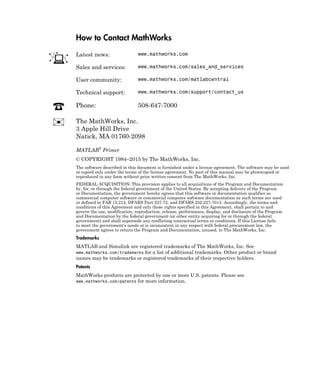 How to Contact MathWorks
Latest news: www.mathworks.com
Sales and services: www.mathworks.com/sales_and_services
User community: www.mathworks.com/matlabcentral
Technical support: www.mathworks.com/support/contact_us
Phone: 508-647-7000
The MathWorks, Inc.
3 Apple Hill Drive
Natick, MA 01760-2098
MATLAB®
Primer
© COPYRIGHT 1984–2015 by The MathWorks, Inc.
The software described in this document is furnished under a license agreement. The software may be used
or copied only under the terms of the license agreement. No part of this manual may be photocopied or
reproduced in any form without prior written consent from The MathWorks, Inc.
FEDERAL ACQUISITION: This provision applies to all acquisitions of the Program and Documentation
by, for, or through the federal government of the United States. By accepting delivery of the Program
or Documentation, the government hereby agrees that this software or documentation qualifies as
commercial computer software or commercial computer software documentation as such terms are used
or defined in FAR 12.212, DFARS Part 227.72, and DFARS 252.227-7014. Accordingly, the terms and
conditions of this Agreement and only those rights specified in this Agreement, shall pertain to and
govern the use, modification, reproduction, release, performance, display, and disclosure of the Program
and Documentation by the federal government (or other entity acquiring for or through the federal
government) and shall supersede any conflicting contractual terms or conditions. If this License fails
to meet the government's needs or is inconsistent in any respect with federal procurement law, the
government agrees to return the Program and Documentation, unused, to The MathWorks, Inc.
Trademarks
MATLAB and Simulink are registered trademarks of The MathWorks, Inc. See
www.mathworks.com/trademarks for a list of additional trademarks. Other product or brand
names may be trademarks or registered trademarks of their respective holders.
Patents
MathWorks products are protected by one or more U.S. patents. Please see
www.mathworks.com/patents for more information.
 