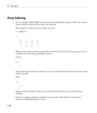 1 Quick Start
1-10
Array Indexing
Every variable in MATLAB® is an array that can hold many numbers. When you want to
access selected elements of an array, use indexing.
For example, consider the 4-by-4 magic square A:
A = magic(4)
A =
16 2 3 13
5 11 10 8
9 7 6 12
4 14 15 1
There are two ways to refer to a particular element in an array. The most common way is
to specify row and column subscripts, such as
A(4,2)
ans =
14
Less common, but sometimes useful, is to use a single subscript that traverses down each
column in order:
A(8)
ans =
14
Using a single subscript to refer to a particular element in an array is called linear
indexing.
If you try to refer to elements outside an array on the right side of an assignment
statement, MATLAB throws an error.
 