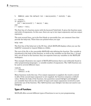 5 Programming
5-12
% RANK(A) uses the default tol = max(size(A)) * norm(A) * eps.
s = svd(A);
if nargin==1
tol = max(size(A)') * max(s) * eps;
end
r = sum(s > tol);
The first line of a function starts with the keyword function. It gives the function name
and order of arguments. In this case, there are up to two input arguments and one output
argument.
The next several lines, up to the first blank or executable line, are comment lines that
provide the help text. These lines are printed when you type
help rank
The first line of the help text is the H1 line, which MATLAB displays when you use the
lookfor command or request help on a folder.
The rest of the file is the executable MATLAB code defining the function. The variable s
introduced in the body of the function, as well as the variables on the first line, r, A and
tol, are all local to the function; they are separate from any variables in the MATLAB
workspace.
This example illustrates one aspect of MATLAB functions that is not ordinarily found in
other programming languages—a variable number of arguments. The rank function can
be used in several different ways:
rank(A)
r = rank(A)
r = rank(A,1.e-6)
Many functions work this way. If no output argument is supplied, the result is stored
in ans. If the second input argument is not supplied, the function computes a default
value. Within the body of the function, two quantities named nargin and nargout
are available that tell you the number of input and output arguments involved in each
particular use of the function. The rank function uses nargin, but does not need to use
nargout.
Types of Functions
MATLAB offers several different types of functions to use in your programming.
 